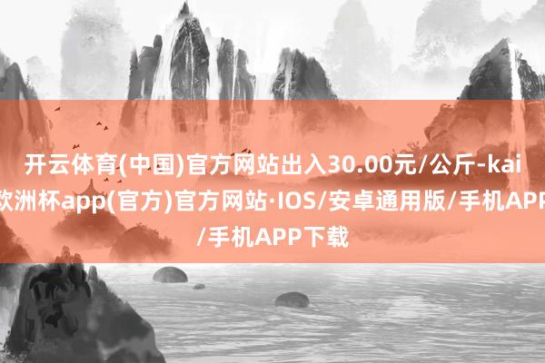 开云体育(中国)官方网站出入30.00元/公斤-kaiyun欧洲杯app(官方)官方网站·IOS/安卓通用版/手机APP下载