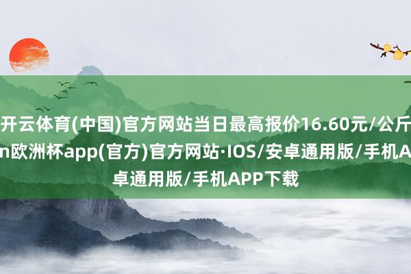 开云体育(中国)官方网站当日最高报价16.60元/公斤-kaiyun欧洲杯app(官方)官方网站·IOS/安卓通用版/手机APP下载