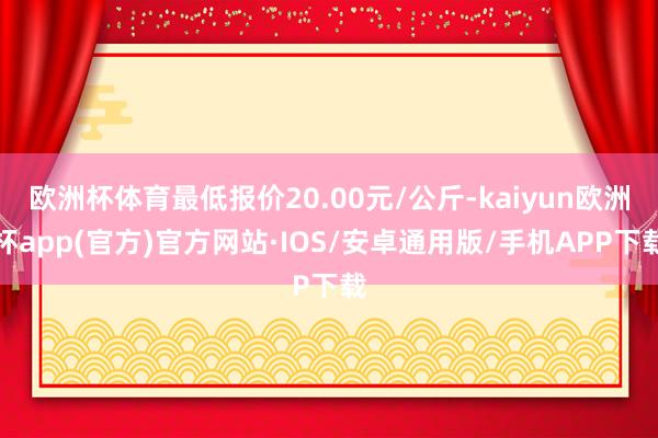 欧洲杯体育最低报价20.00元/公斤-kaiyun欧洲杯app(官方)官方网站·IOS/安卓通用版/手机APP下载