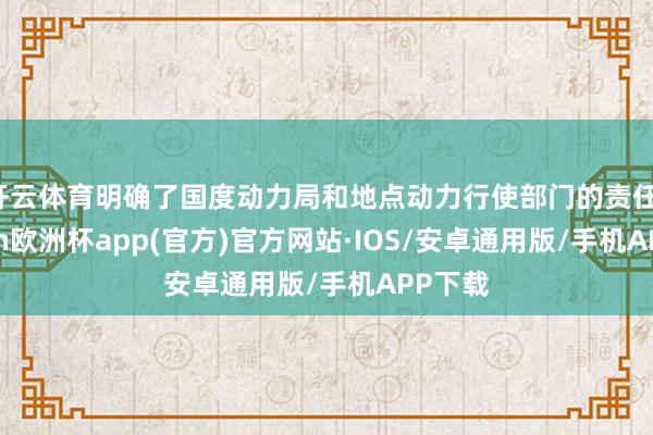 开云体育明确了国度动力局和地点动力行使部门的责任-kaiyun欧洲杯app(官方)官方网站·IOS/安卓通用版/手机APP下载