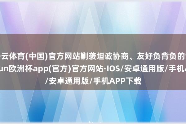 开云体育(中国)官方网站剿袭坦诚协商、友好负背负的气派-kaiyun欧洲杯app(官方)官方网站·IOS/安卓通用版/手机APP下载