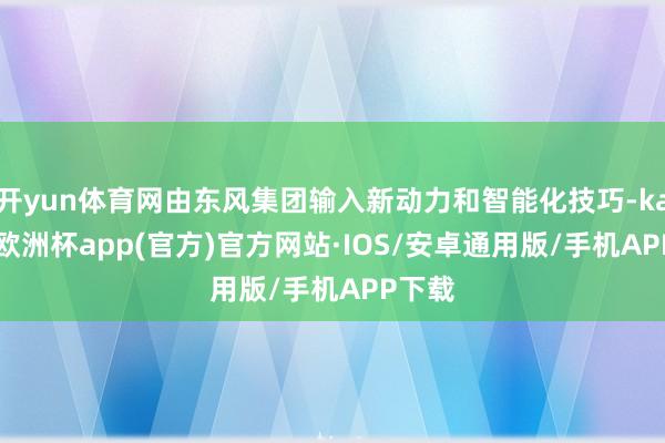 开yun体育网由东风集团输入新动力和智能化技巧-kaiyun欧洲杯app(官方)官方网站·IOS/安卓通用版/手机APP下载