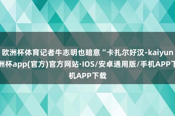 欧洲杯体育记者牛志明也暗意“卡扎尔好汉-kaiyun欧洲杯app(官方)官方网站·IOS/安卓通用版/手机APP下载