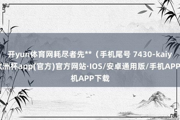 开yun体育网耗尽者先**（手机尾号 7430-kaiyun欧洲杯app(官方)官方网站·IOS/安卓通用版/手机APP下载