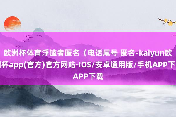 欧洲杯体育浮滥者匿名（电话尾号 匿名-kaiyun欧洲杯app(官方)官方网站·IOS/安卓通用版/手机APP下载