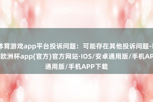体育游戏app平台投诉问题：可能存在其他投诉问题-kaiyun欧洲杯app(官方)官方网站·IOS/安卓通用版/手机APP下载