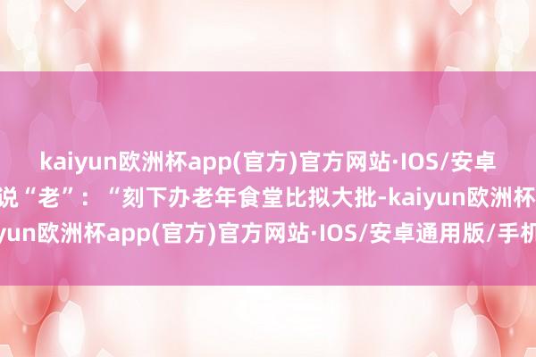 kaiyun欧洲杯app(官方)官方网站·IOS/安卓通用版/手机APP下载先说“老”：“刻下办老年食堂比拟大批-kaiyun欧洲杯app(官方)官方网站·IOS/安卓通用版/手机APP下载