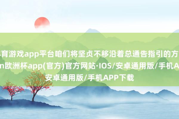 体育游戏app平台咱们将坚贞不移沿着总通告指引的方针-kaiyun欧洲杯app(官方)官方网站·IOS/安卓通用版/手机APP下载