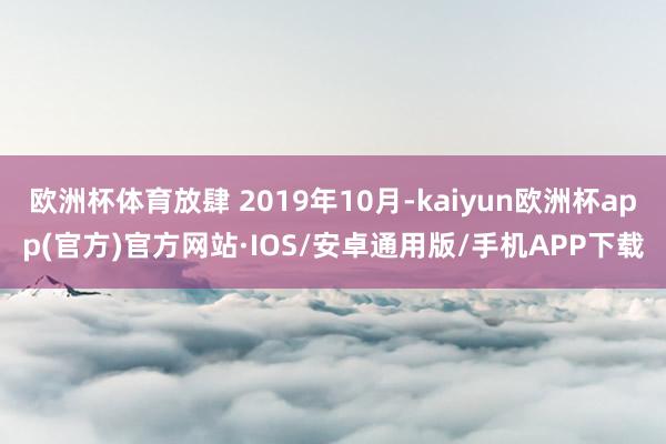 欧洲杯体育放肆 2019年10月-kaiyun欧洲杯app(官方)官方网站·IOS/安卓通用版/手机APP下载