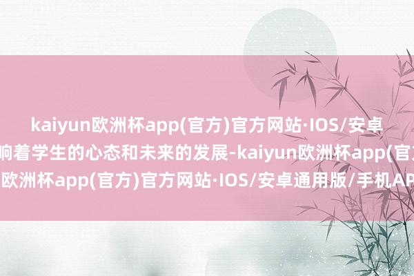 kaiyun欧洲杯app(官方)官方网站·IOS/安卓通用版/手机APP下载影响着学生的心态和未来的发展-kaiyun欧洲杯app(官方)官方网站·IOS/安卓通用版/手机APP下载