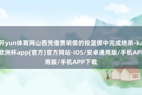开yun体育网山西凭借贾明儒的投篮掷中完成绝杀-kaiyun欧洲杯app(官方)官方网站·IOS/安卓通用版/手机APP下载