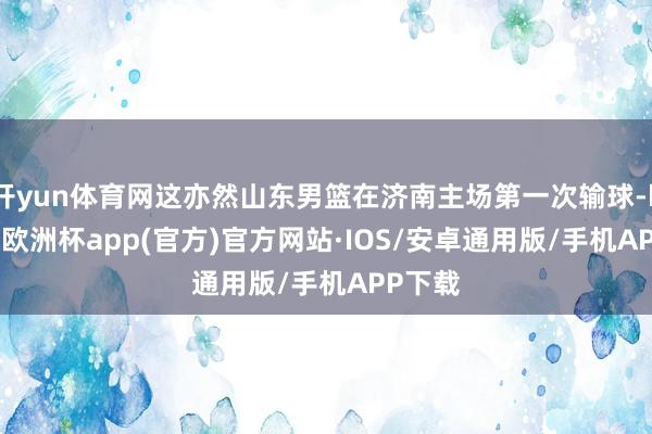 开yun体育网这亦然山东男篮在济南主场第一次输球-kaiyun欧洲杯app(官方)官方网站·IOS/安卓通用版/手机APP下载