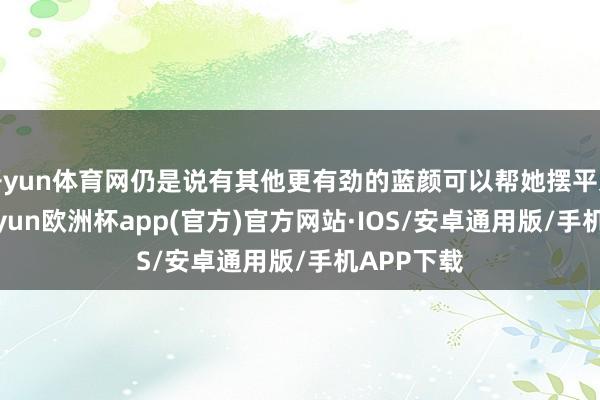 开yun体育网仍是说有其他更有劲的蓝颜可以帮她摆平这件事-kaiyun欧洲杯app(官方)官方网站·IOS/安卓通用版/手机APP下载