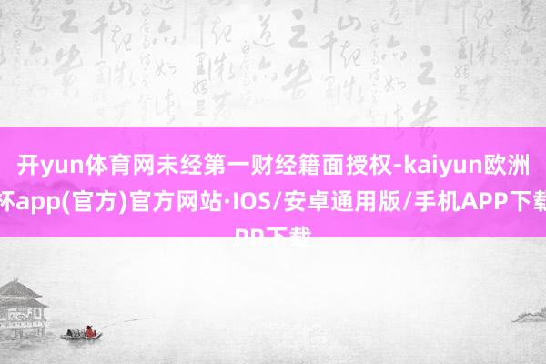 开yun体育网未经第一财经籍面授权-kaiyun欧洲杯app(官方)官方网站·IOS/安卓通用版/手机APP下载