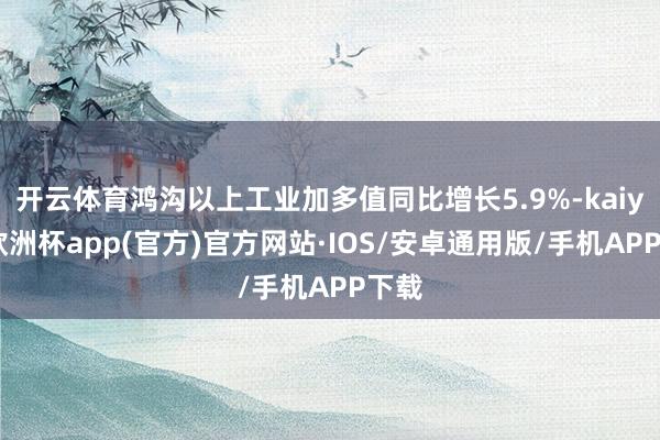 开云体育鸿沟以上工业加多值同比增长5.9%-kaiyun欧洲杯app(官方)官方网站·IOS/安卓通用版/手机APP下载