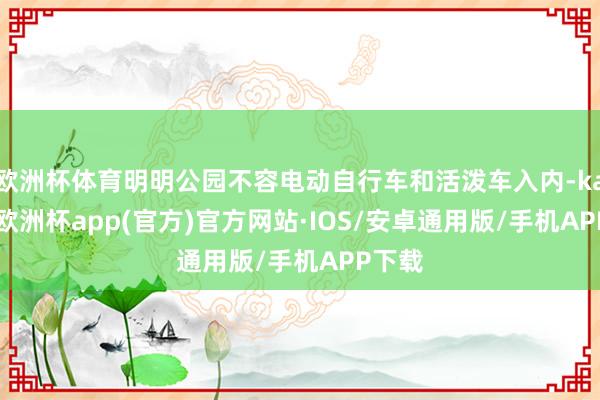 欧洲杯体育明明公园不容电动自行车和活泼车入内-kaiyun欧洲杯app(官方)官方网站·IOS/安卓通用版/手机APP下载