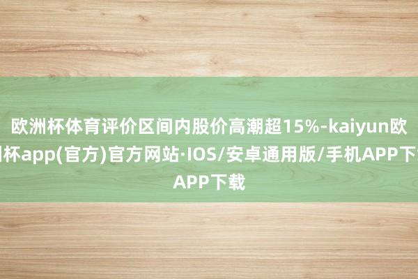 欧洲杯体育评价区间内股价高潮超15%-kaiyun欧洲杯app(官方)官方网站·IOS/安卓通用版/手机APP下载