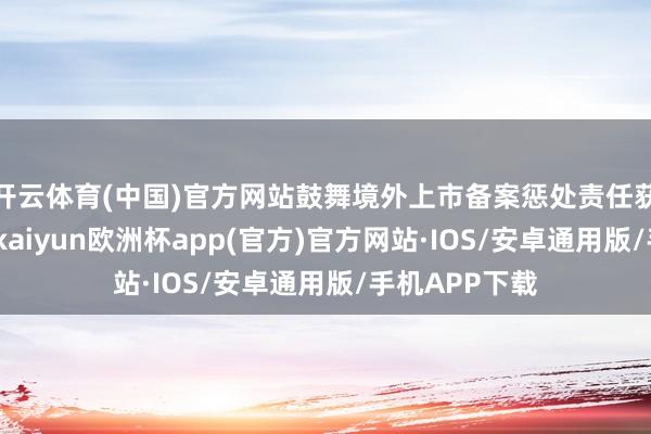 开云体育(中国)官方网站鼓舞境外上市备案惩处责任获得积极进展-kaiyun欧洲杯app(官方)官方网站·IOS/安卓通用版/手机APP下载